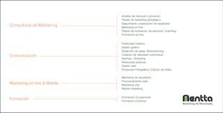 Análisis de mercado y producto
                             Planes de marketing estratégico
                             Seguimiento y evaluación de resultados
Consultoría de Marketing     Marketing on-line
                             Planes de motivación de personal. Coaching
                             Formación ad-hoc


                             Publicidad creativa
                             Diseño gráfico
                             Desarrollo de ideas. Brainstorming
Comunicación                 Creación de identidad corporativa
                             Naming + Branding
                             Relaciones públicas
                             Diseño web
                             Producción Fotográfica y Edición de Video.

                             Marketing de resultados
                             Posicionamiento web
Marketing on-line & Mobile   Marketing viral
                             Mobile marketing


                             Formación Ocupacional
Formación                    Formación Continua
                                                                          Marketing de Resultados
 