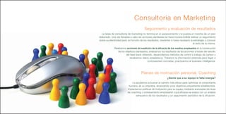 Consultoría en Marketing
                                          Seguimiento y evaluación de resultados
  La tarea de consultoría de marketing no termina en el asesoramiento y la puesta en marcha de un plan
elaborado. Una vez llevadas a cabo las acciones planteadas se hace imprescindible realizar un seguimiento
sobre su efectividad para, en función de los resultados, reorientar si fuera necesario la estrategia o conocer
                                                                                         el éxito de la misma.
              Realizamos acciones de medición de la eficacia de los medios empleados en la consecución
                 de los objetivos planteados, analizamos los resultados de las acciones a través del estudio
                         del feed-back obtenido, desarrollamos métodos de control y trabajo de campo y
                            recabamos datos estadísticos. Tratamos la información obtenida para llegar a
                                            conclusiones concretas, practicamos el business intelligence.




                                       Planes de motivación personal. Coaching
                                                                ¿Siente que a su equipo le falta energía?
                              Le ayudamos a buscar el camino más eficaz para optimizar el componente
                           humano de su empresa, alcanzando unos objetivos previamente establecidos.
                          Implantamos políticas de motivación para su equipo mediante avanzadas técnicas
                          de coaching o entrenamiento empresarial cuya eficacia se evalúa con un análisis
                                 exhaustivo de los resultados y un seguimiento periódico de la situación.
 