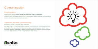 Comunicación
Diseño gráfico
Ponemos a su servicio nuestro estudio de producción gráfica y publicitaria.
Cuidamos todos los detalles del proceso de creación gráfica, previo desarrollo de una estrategia
creativa adecuada a sus necesidades concretas.



Desarrollo de ideas. Brainstorming
Ponemos en marcha el engranaje de la creatividad.
Hoy en día, ante la inmensa saturación de mensajes en el mercado, es imprescindible impactar
en el público. Para ello pensamos y desarrollamos ideas creativas que por su forma y fondo
provoquen un efecto atractivo en el receptor. No es suficiente con comunicar, también hay que
conmover. Le ayudamos a vender más y mejor con ideas frescas.




Marketing de Resultados
 