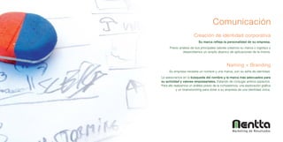 Comunicación
                        Creación de identidad corporativa
                            Su marca refleja la personalidad de su empresa.
      Previo análisis de sus principales valores creamos su marca o logotipo y
               desarrollamos un amplio abanico de aplicaciones de la misma.



                                                 Naming + Branding
     Su empresa necesita un nombre y una marca, son su seña de identidad.
Le asesoramos en la búsqueda del nombre y la marca más adecuados para
su actividad y valores empresariales, tratando de conjugar ambos aspectos.
Para ello realizamos un análisis previo de la competencia, una exploración gráfica
            y un brainstorming para dotar a su empresa de una identidad única.




                                                     Marketing de Resultados
 