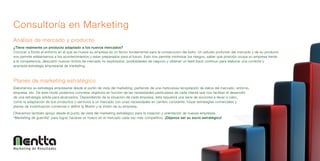 Consultoría en Marketing
Análisis de mercado y producto
¿Tiene realmente un producto adaptado a los nuevos mercados?
Conocer a fondo el entorno en el que se mueve su empresa es un factor fundamental para la consecución del éxito. Un estudio profundo del mercado y de su producto
nos permite adelantarnos a los acontecimientos y estar preparados para el futuro. Esto nos permite minimizar los riesgos, saber qué posición ocupa su empresa frente
a la competencia, descubrir nuevos nichos de mercado no explotados, posibilidades de negocio y obtener un feed-back continuo para elaborar una correcta y
acertada estrategia empresarial de marketing.



Planes de marketing estratégico
Elaboramos su estrategia empresarial desde el punto de vista del marketing, partiendo de una meticulosa recopilación de datos del mercado, entorno,
empresa, etc. De este modo podemos concretar objetivos en función de las necesidades particulares de cada cliente que nos facilitan el desarrollo
de una estrategia sólida para alcanzarlos. Dependiendo de la situación de cada empresa, ésta requerirá una serie de acciones a llevar a cabo,
como la adaptación de sus productos o servicios a un mercado con unas necesidades en cambio constante, trazar estrategias comerciales y
planes de incentivación comercial o definir la Misión y la Visión de su empresa.
Ofrecemos también apoyo desde el punto de vista del marketing estratégico para la creación y orientación de nuevas empresas.
“Marketing de guerrilla” para lograr hacerse un hueco en el mercado cada vez más competitivo. ¡Déjenos ser su socio estratégico!




Marketing de Resultados
 