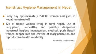 Menstrual Hygiene Management in Nepal
 Every day approximately 290000 women and girls in
Nepal menstruate!!
 82% of Nepali women living in rural Nepal, use of
unhygienic, un-healthy and possibly dangerous
menstrual hygiene management methods push Nepali
women deeper into the crevice of marginalization and
reproductive health morbidity.
Nepal Fertility Care Center(NFCC)
MH Day 2016 : Let's make it a GOOD DAY!!! 11
 