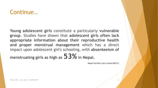 Continue..
Young adolescent girls constitute a particularly vulnerable
group. Studies have shown that adolescent girls often lack
appropriate information about their reproductive health
and proper menstrual management which has a direct
impact upon adolescent girl's schooling, with absenteeism of
menstruating girls as high as 53% in Nepal.
Nepal Fertility Care Center(NFCC)
MH Day 2016 : Let's make it a GOOD DAY!!! 12
 
