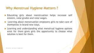 Why Menstrual Hygiene Matters ?
 Educating girls about menstruation helps increase self
esteem, raise grades and raise wages.
 Learning about menstruation empowers girls to take care of
themselves in brand new ways.
 Learning and understanding what menstrual hygiene options
exist for them gives girls the opportunity to choose what
solution is best for them.
MH Day 2016 : Let's make it a GOOD DAY!!! 14
 