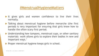#MenstrualHygieneMatters
 It gives girls and women confidence to live their lives
normally.
 Talking about menstrual hygiene before menarche (the first
period) is very important for ensuring that girls know how to
handle the often scary first period.
 Understanding how tampons, menstrual cups, or other sanitary
materials work allows girls to explore their bodies in new and
important ways.’
 Proper menstrual hygiene keeps girls in school.
MH Day 2016 : Let's make it a GOOD DAY!!! 15
 