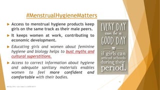 #MenstrualHygieneMatters
 Access to menstrual hygiene products keep
girls on the same track as their male peers.
 It keeps women at work, contributing to
economic development.
 Educating girls and women about feminine
hygiene and biology helps to bust myths and
cultural superstitions.
 Access to correct information about hygiene
and adequate sanitary materials enables
women to feel more confident and
comfortable with their bodies.
MH Day 2016 : Let's make it a GOOD DAY!!!
16
 