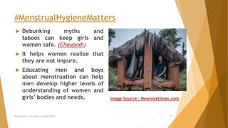 #MenstrualHygieneMatters
 Debunking myths and
taboos can keep girls and
women safe. (Chaupadi)
 It helps women realize that
they are not impure.
 Educating men and boys
about menstruation can help
men develop higher levels of
understanding of women and
girls’ bodies and needs.
MH Day 2016 : Let's make it a GOOD DAY!!! 17
Image Source : Newlovetimes.com
 