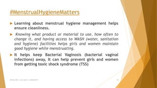 #MenstrualHygieneMatters
 Learning about menstrual hygiene management helps
ensure cleanliness.
 Knowing what product or material to use, how often to
change it, and having access to WASH (water, sanitation
and hygiene) facilities helps girls and women maintain
good hygiene while menstruating.
 It helps keep Bacterial Vaginosis (bacterial vaginal
infections) away, It can help prevent girls and women
from getting toxic shock syndrome (TSS)
MH Day 2016 : Let's make it a GOOD DAY!!! 18
 