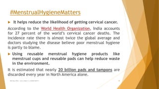 #MenstrualHygieneMatters
 It helps reduce the likelihood of getting cervical cancer.
According to the World Health Organization, India accounts
for 27 percent of the world’s cervical cancer deaths. The
incidence rate there is almost twice the global average and
doctors studying the disease believe poor menstrual hygiene
is partly to blame.
 Using reusable menstrual hygiene products like
menstrual cups and reusable pads can help reduce waste
in the environment.
It is estimated that nearly 20 billion pads and tampons are
discarded every year in North America alone.
MH Day 2016 : Let's make it a GOOD DAY!!! 19
 