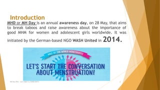 MHD or MH Day is an annual awareness day, on 28 May, that aims
to break taboos and raise awareness about the importance of
good MHM for women and adolescent girls worldwide. It was
initiated by the German-based NGO WASH United in 2014.
Introduction
MH Day 2016 : Let's make it a GOOD DAY!!! 2
 
