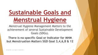 MH Day 2016 : Let's make it a GOOD DAY!!! 20
Sustainable Goals and
Menstrual Hygiene
Menstrual Hygiene Management Matters to the
achievement of several Sustainable Development
Goals (SDGs).
There is no specific Goal or Indicator for MHM
but Menstruation Matters SGD Goal 3,4,6,8 & 12
 