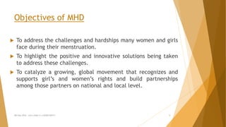 Objectives of MHD
 To address the challenges and hardships many women and girls
face during their menstruation.
 To highlight the positive and innovative solutions being taken
to address these challenges.
 To catalyze a growing, global movement that recognizes and
supports girl’s and women’s rights and build partnerships
among those partners on national and local level.
MH Day 2016 : Let's make it a GOOD DAY!!! 5
 