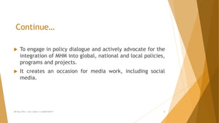 Continue…
 To engage in policy dialogue and actively advocate for the
integration of MHM into global, national and local policies,
programs and projects.
 It creates an occasion for media work, including social
media.
MH Day 2016 : Let's make it a GOOD DAY!!! 6
 