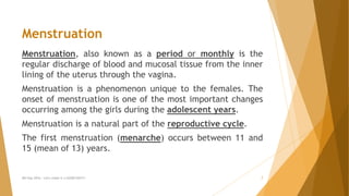 Menstruation
Menstruation, also known as a period or monthly is the
regular discharge of blood and mucosal tissue from the inner
lining of the uterus through the vagina.
Menstruation is a phenomenon unique to the females. The
onset of menstruation is one of the most important changes
occurring among the girls during the adolescent years.
Menstruation is a natural part of the reproductive cycle.
The first menstruation (menarche) occurs between 11 and
15 (mean of 13) years.
MH Day 2016 : Let's make it a GOOD DAY!!! 7
 