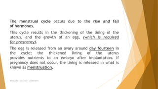 The menstrual cycle occurs due to the rise and fall
of hormones.
This cycle results in the thickening of the lining of the
uterus, and the growth of an egg, (which is required
for pregnancy).
The egg is released from an ovary around day fourteen in
the cycle; the thickened lining of the uterus
provides nutrients to an embryo after implantation. If
pregnancy does not occur, the lining is released in what is
known as menstruation.
MH Day 2016 : Let's make it a GOOD DAY!!! 8
 