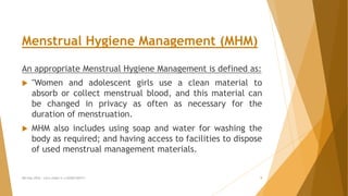 Menstrual Hygiene Management (MHM)
An appropriate Menstrual Hygiene Management is defined as:
 "Women and adolescent girls use a clean material to
absorb or collect menstrual blood, and this material can
be changed in privacy as often as necessary for the
duration of menstruation.
 MHM also includes using soap and water for washing the
body as required; and having access to facilities to dispose
of used menstrual management materials.
MH Day 2016 : Let's make it a GOOD DAY!!! 9
 