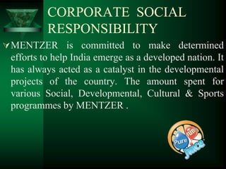 CORPORATE SOCIAL
          RESPONSIBILITY
 MENTZER is committed to make determined
 efforts to help India emerge as a developed nation. It
 has always acted as a catalyst in the developmental
 projects of the country. The amount spent for
 various Social, Developmental, Cultural & Sports
 programmes by MENTZER .
 