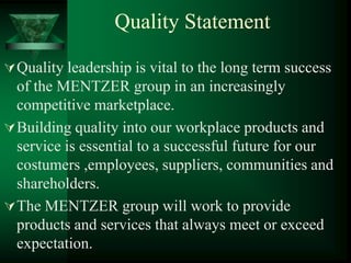 Quality Statement

 Quality leadership is vital to the long term success
  of the MENTZER group in an increasingly
  competitive marketplace.
 Building quality into our workplace products and
  service is essential to a successful future for our
  costumers ,employees, suppliers, communities and
  shareholders.
 The MENTZER group will work to provide
  products and services that always meet or exceed
  expectation.
 
