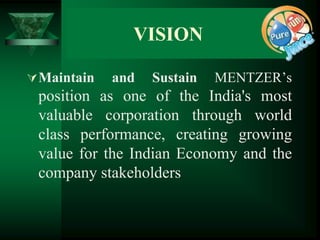VISION

 Maintain   and   Sustain   MENTZER’s
 position as one of the India's most
 valuable corporation through world
 class performance, creating growing
 value for the Indian Economy and the
 company stakeholders
 
