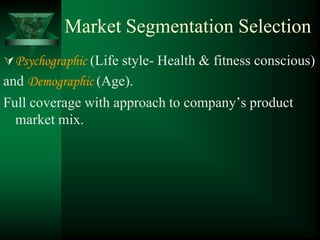 Market Segmentation Selection
 Psychographic (Life style- Health & fitness conscious)
and Demographic (Age).
Full coverage with approach to company’s product
  market mix.
 