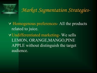 Market Segmentation Strategies-

 Homogenous preferences- All the products
  related to juice.
 Undifferentiated marketing- We sells
  LEMON, ORANGE,MANGO,PINE
  APPLE without distinguish the target
  audience.
 