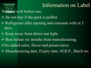 Information on Label
 Shake well before use.
 Do not buy if the pack is puffed.
 Refrigerate after opening and consume with in 5
  days.
 Keep away from direct sun light.
 Best before six months from manufacturing.
 No added color, flavor and preservative.
 Manufacturing date, Expiry date, M.R.P., Batch no.
 