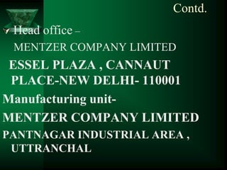 Contd.
   Head office –
    MENTZER COMPANY LIMITED
 ESSEL PLAZA , CANNAUT
 PLACE-NEW DELHI- 110001
Manufacturing unit-
MENTZER COMPANY LIMITED
PANTNAGAR INDUSTRIAL AREA ,
 UTTRANCHAL
 