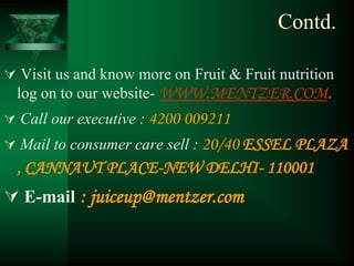 Contd.

 Visit us and know more on Fruit & Fruit nutrition
  log on to our website- WWW.MENTZER.COM.
 Call our executive : 4200 009211
 Mail to consumer care sell : 20/40 ESSEL PLAZA
  , CANNAUT PLACE-NEW DELHI- 110001
 E-mail : juiceup@mentzer.com
 