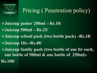 Pricing ( Penetration policy)

Juiceup junior 200ml – Rs.10/
Juiceup 500ml – Rs.25/
Juiceup school pack (two bottle pack) –Rs.18/
Juiceup 1ltr.-Rs.40/
Juiceup family pack (two bottle of one ltr each,
 one bottle of 500ml & one bottle of 250ml)-
Rs.100/
 