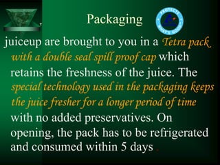 Packaging
juiceup are brought to you in a Tetra pack
 with a double seal spill proof cap which
 retains the freshness of the juice. The
 special technology used in the packaging keeps
 the juice fresher for a longer period of time
 with no added preservatives. On
 opening, the pack has to be refrigerated
 and consumed within 5 days .
 