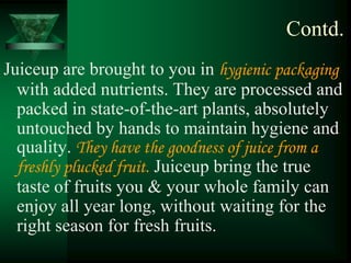 Contd.
Juiceup are brought to you in hygienic packaging
  with added nutrients. They are processed and
  packed in state-of-the-art plants, absolutely
  untouched by hands to maintain hygiene and
  quality. They have the goodness of juice from a
  freshly plucked fruit. Juiceup bring the true
  taste of fruits you & your whole family can
  enjoy all year long, without waiting for the
  right season for fresh fruits.
 