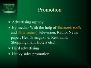 Promotion

 Advertising agency .
 By media- With the help of Electronic media
 and Print media ( Television, Radio, News
 paper, Health magazine, Restraunt,
 Shopping mall, Hotels etc.)
 Hard advertising
 Heavy sales promotion
 