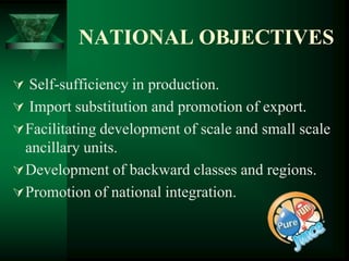 NATIONAL OBJECTIVES

 Self-sufficiency in production.
 Import substitution and promotion of export.
 Facilitating development of scale and small scale
  ancillary units.
 Development of backward classes and regions.
 Promotion of national integration.
 