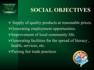 SOCIAL OBJECTIVES

 Supply of quality products at reasonable prices.
 Generating employment opportunities.
 Improvement of local community life.
 Generating facilities for the spread of literacy ,
  health, services, etc.
 Pursing fair trade practices
 