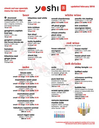 updated february 2018
*customary gratuity may be applied to parties of 5 or more
*all relevant taxes will be applied to your bill
check out our specials
menu for new items!
so drinks
soda
pepsi, diet pepsi,
mountain dew, sierra mist,
dr. pepper, ginger ale,
root beer 20 oz 3.00
pure leaf tea
sweetened w/ lemon,
peach, raspberry,
unsweetened green tea
18.5 oz 3.00
ocean spray juice
apple, orange, and
cranberry
15.2 oz 2.50
ramune japanese
marble soda
original, melon, orange,
strawberry - ask about
other ﬂavors! 3.00
shirley temple 3.50
bottled water
20 oz 2.50
schweppes sparkling
seltzer water
original and lemon-lime
20 oz 3.00
bubble tea
ﬂavors subject to change
based on seasonality and
availability
with boba 5.00
without boba 4.50
with jelly 5.00
red wine
sold only by the glass!
house cabernet
sauvignon
chile | 12.5% abv
glass 7.00
house merlot
california | 13.5% abv
glass 7.00
house pinot noir
california | 13% abv
glass 7.00
white wine
ozwell chardonnay
australia | 13% abv
glass 8.00 bottle 30.00
riﬀ pinot grigio
italy | 12.5% abv
glass 8.00 bottle 30.00
choya umeshu
plum wine
japan | 14.6% abv
glass 8.00 bottle 30.00
paciﬁc rim riesling
washington | 11.5% abv
glass 8.00 bottle 30.00
kim crawford
sauvignon blanc
new zealand | 13% abv
glass 8.00 bottle 30.00
sake
served hot or chilled
house sake
california | 16% abv
small 5.00 large 10.00 bottle 20.00
moonstone asian pear
oregon | 12% abv
small 9.00 large 15.00 bottle 35.00
momokawa diamond
oregon | 14.8% abv
small 9.00 large 15.00 bottle 35.00
momokawa pearl
oregon | 18% abv
small 9.00 large 15.00 bottle 35.00
momokawa silver
oregon | 14.8% abv
small 9.00 large 15.00 bottle 35.00
hakutsuru superior junmai
japan | 14.5% abv
300 ml 16.95
sayuri nigori sake
japan | 12.5% abv
300 ml 16.95
beer
 downeast
unﬁltered cra cider
massachusetts | 5.0 - 6.5%
abv | original, cranberry,
and seasonal ﬂavors!
12 oz 5.00
geaghan's captain
kool ipa
maine | 7.2% abv
12 oz 5.00
geaghan's presque
isle honey blonde ale
maine | 5.25% abv
12 oz 5.00
heineken
holland | 5% abv
12 oz 5.00
hitachino nest
ginger brew
japan | 8%
11.2 oz 9.00
hitachino nest white
ale
japan | 5.5% abv
11.2 oz 9.00
kirin ichiban
japan | 5% abv
12 oz 5.00
lion stout
sri lanka | 8.8% abv
11.2 oz 5.00
lucky buddha
china | 4.8% abv
11.2 oz 5.00
sapporo
wisconsin | 4.9% abv
12 oz 5.00 22 oz 8.50
shock top
missouri | 5.2% abv
12 oz 5.00
 