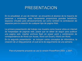 PRESENTACION En la actualidad, el uso de Internet  se encuentra al alcance de la mayoría de personas y empresas, esta herramienta proporciona grandes beneficios, espacios virtuales para almacenamiento así como también la contratación de espacios para la creación de cualquier tipo de pagina Web.  La primera presentación del trabajo nos muestra como buscar sitios en internet de hospedajes de paginas web, pasos que se deber de seguir para publicar una pagina web, insertar archivos flash en power point y combinación de correspondencia de Word con Acces, Word con Excel y Word con Word. En la segunda presentación  se incluyen varios conceptos de informática, la creación de un blog personal, el cual se le da seguimiento de una semana. Para el presente proyecto se uso la versión PowerPoint 2003  y 2007. 