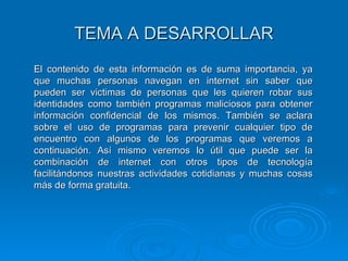 TEMA A DESARROLLAR El contenido de esta información es de suma importancia, ya que muchas personas navegan en internet sin saber que pueden ser victimas de personas que les quieren robar sus identidades como también programas maliciosos para obtener información confidencial de los mismos. También se aclara sobre el uso de programas para prevenir cualquier tipo de encuentro con algunos de los programas que veremos a continuación. Así mismo veremos lo útil que puede ser la combinación de internet con otros tipos de tecnología facilitándonos nuestras actividades cotidianas y muchas cosas más de forma gratuita.  