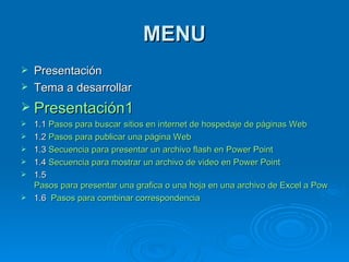 MENU Presentación Tema a desarrollar Presentación1 1.1  Pasos para buscar sitios en internet de hospedaje de páginas Web 1.2  Pasos para publicar una página Web 1.3  Secuencia para presentar un archivo flash en Power Point 1.4  Secuencia para mostrar un archivo de video en Power Point 1.5  Pasos para presentar una grafica o una hoja en una archivo de Excel a 	Power Point. 1.6  Pasos para combinar correspondencia 