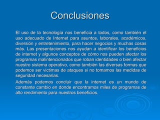 Conclusiones El uso de la tecnología nos beneficia a todos, como también el uso adecuado de Internet para asuntos, laborales, académicos, diversión y entretenimiento, para hacer negocios y muchas cosas más. Las presentaciones nos ayudan a identificar los beneficios de internet y algunos conceptos de cómo nos pueden afectar los programas malintencionados que roban identidades o bien afectar nuestro sistema operativo, como también las diversas formas que podemos ser victimas de ataques si no tomamos las medidas de seguridad necesarias. Además podemos concluir que la internet es un mundo de constante cambio en donde encontramos miles de programas de alto rendimiento para nuestros beneficios.  