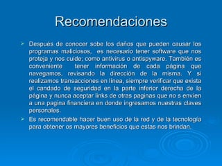 Recomendaciones Después de conocer sobe los daños que pueden causar los programas maliciosos,  es necesario tener software que nos proteja y nos cuide; como antivirus o antispyware. También es conveniente  tener información de cada página que navegamos, revisando la dirección de la misma. Y si realizamos transacciones en línea, siempre verificar que exista el candado de seguridad en la parte inferior derecha de la página y nunca aceptar links de otras paginas que no s envíen a una pagina financiera en donde ingresamos nuestras claves personales.  Es recomendable hacer buen uso de la red y de la tecnología para obtener os mayores beneficios que estas nos brindan. 