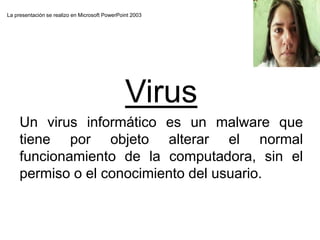 La presentación se realizo en Microsoft PowerPoint 2003
Virus
Un virus informático es un malware que
tiene por objeto alterar el normal
funcionamiento de la computadora, sin el
permiso o el conocimiento del usuario.
 