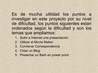 Es de mucha utilidad los puntos a investigar en este proyecto por su nivel de dificultad, los puntos siguientes estan ordenados según la dificultad y son los temas que ampliamos: Subir a Internet una presentación Utilizar el Movie Maker Combinar Correspondencia  Crear un Blog Presentar un flash en power point 