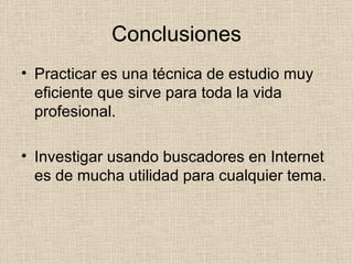 Conclusiones Practicar es una técnica de estudio muy eficiente que sirve para toda la vida profesional. Investigar usando buscadores en Internet es de mucha utilidad para cualquier tema. 