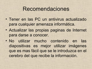Recomendaciones Tener en las PC un antivirus actualizado para cualquier amenaza informática.  Actualizar las propias paginas de Internet para darse a conocer. No utilizar mucho contenido en las diapositivas es mejor utilizar imágenes que es mas fácil que se le introduzca en el cerebro del que recibe la información.  