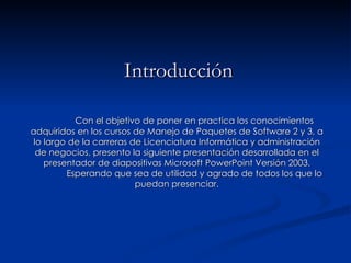 Introducción Con el objetivo de poner en practica los conocimientos adquiridos en los cursos de Manejo de Paquetes de Software 2 y 3, a lo largo de la carreras de Licenciatura Informática y administración de negocios, presento la siguiente presentación desarrollada en el presentador de diapositivas Microsoft PowerPoint Versión 2003. Esperando que sea de utilidad y agrado de todos los que lo puedan presenciar. 