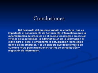 Conclusiones Del desarrollo del presente trabajo se concluye, que es importante el conocimiento de herramientas informáticas para la automatización de procesos en el mundo tecnológico en el cual vivimos en la actualidad, la administración de la información es clave para el éxito, es importante la actualización tecnológica dentro de las empresas, y es un aspecto que debe tomarse en cuenta a futuro para minimizar los costos de actualización y migración de información. 