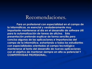 Recomendaciones. Para un profesional con especialidad en el campo de la Informáticas, es esencial y verdaderamente muy importante mantenerse al día en el desarrollo de software útil para la automatización de tareas de oficina.  Esta presentación pretende explicar de forma sencilla pero concisa algunas de las aplicaciones e importancias del campo de la informática, exhortando a todos los estudiantes con especialidades orientadas al campo tecnológico mantenerse al tanto del desarrollo de nuevas aplicaciones con el objetivo de mantener siempre en alto su potencial Y COMPETITIVIDAD PROFESIONAL., 