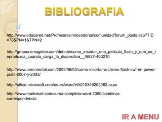 http://www.educared.net/Profesoresinnovadores/comunidad/forum_posts.asp?TID
=78&PN=1&TPN=2

http://grupos.emagister.com/debate/como_insertar_una_pelicula_flash_y_que_se_r
eproduzca_cuando_carga_la_diapositiva__/6827-460210


http://www.aeromental.com/2009/06/03/como-insertar-archivos-flash-swf-en-power-
point-2007-y-2003/

http://office.microsoft.com/es-es/word/HA010349203082.aspx

http://www.mailxmail.com/curso-completo-word-2000/combinar-
correspondencia
 