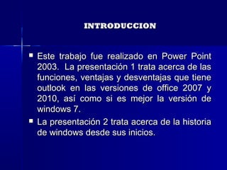INTRODUCCIONINTRODUCCION
 Este trabajo fue realizado en Power PointEste trabajo fue realizado en Power Point
2003. La presentación 1 trata acerca de las2003. La presentación 1 trata acerca de las
funciones, ventajas y desventajas que tienefunciones, ventajas y desventajas que tiene
outlook en las versiones de office 2007 youtlook en las versiones de office 2007 y
2010, así como si es mejor la versión de2010, así como si es mejor la versión de
windows 7.windows 7.
 La presentación 2 trata acerca de la historiaLa presentación 2 trata acerca de la historia
de windows desde sus inicios.de windows desde sus inicios.
 