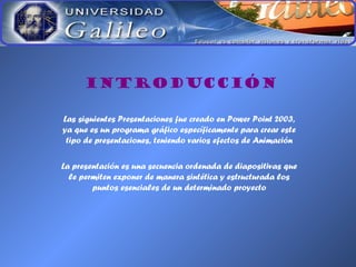 INTRODUCCIÓN
Las siguientes Presentaciones fue creado en Power Point 2003,
ya que es un programa gráfico específicamente para crear este
tipo de presentaciones, teniendo varios efectos de Animación
La presentación es una secuencia ordenada de diapositivas que
le permiten exponer de manera sintética y estructurada los
puntos esenciales de un determinado proyecto
 